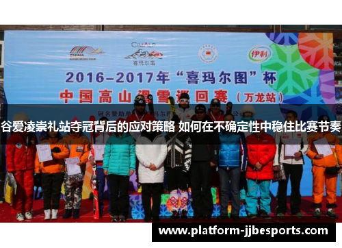 谷爱凌崇礼站夺冠背后的应对策略 如何在不确定性中稳住比赛节奏