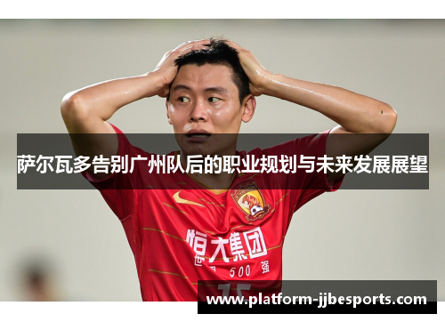 萨尔瓦多告别广州队后的职业规划与未来发展展望