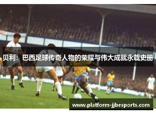贝利：巴西足球传奇人物的荣耀与伟大成就永载史册