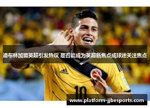 迪布林加盟英超引发热议 是否能成为英超新焦点成球迷关注焦点 迪布林加盟英超引发热议 是否能成为英超新焦点成球迷关注焦点