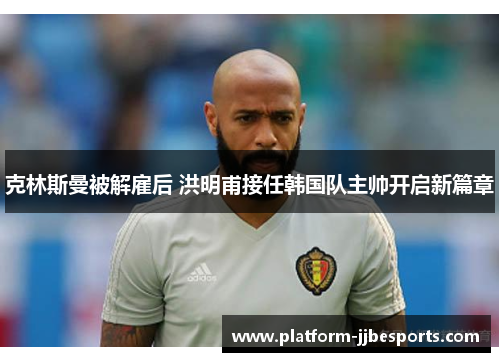 克林斯曼被解雇后 洪明甫接任韩国队主帅开启新篇章