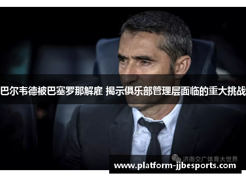 巴尔韦德被巴塞罗那解雇 揭示俱乐部管理层面临的重大挑战 巴尔韦德被巴塞罗那解雇 揭示俱乐部管理层面临的重大挑战